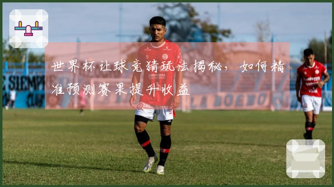 世界杯让球竞猜玩法揭秘，如何精准预测赛果提升收益