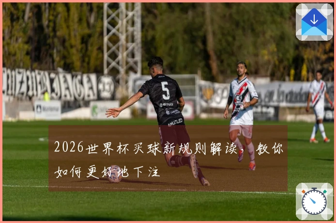 2026世界杯买球新规则解读，教你如何更好地下注